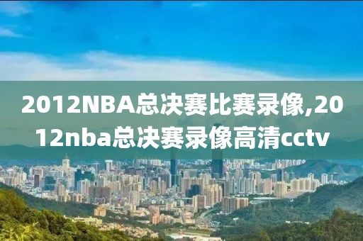 2012NBA总决赛比赛录像,2012nba总决赛录像高清cctv