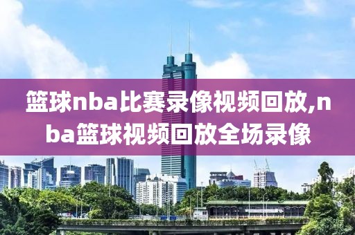篮球nba比赛录像视频回放,nba篮球视频回放全场录像