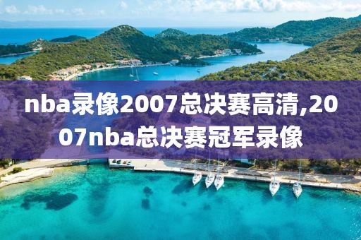 nba录像2007总决赛高清,2007nba总决赛冠军录像