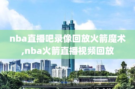 nba直播吧录像回放火箭魔术,nba火箭直播视频回放