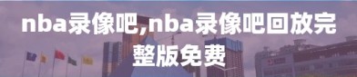 nba录像吧,nba录像吧回放完整版免费