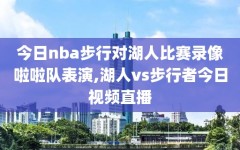 今日nba步行对湖人比赛录像啦啦队表演,湖人vs步行者今日视频直播
