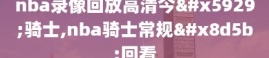 nba录像回放高清今天骑士,nba骑士常规赛回看