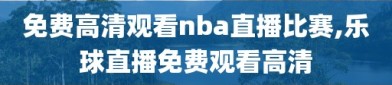 免费高清观看nba直播比赛,乐球直播免费观看高清